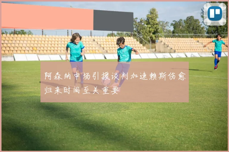 阿森纳中场引援谈判加速赖斯伤愈归来时间至关重要