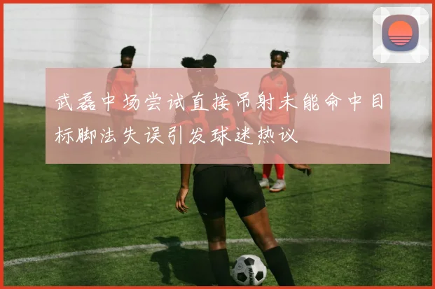 武磊中场尝试直接吊射未能命中目标脚法失误引发球迷热议