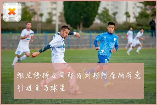 维尼修斯合同即将到期阿森纳有意引进皇马球星