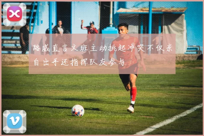 路威直言文班主动挑起冲突不仅亲自出手还指挥队友参与