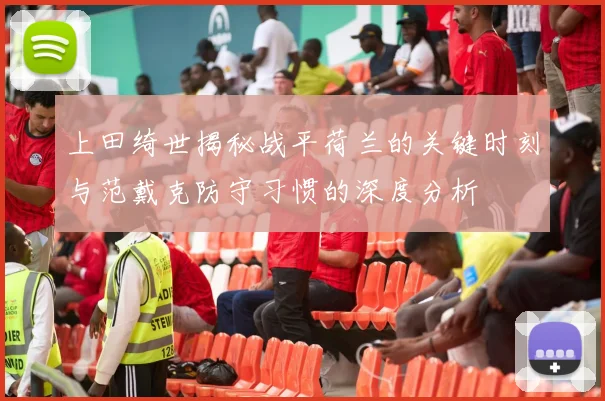上田绮世揭秘战平荷兰的关键时刻与范戴克防守习惯的深度分析