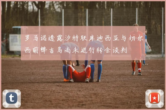 罗马诺透露沙特联库迪西亚与切尔西前锋吉乌尚未进行转会谈判