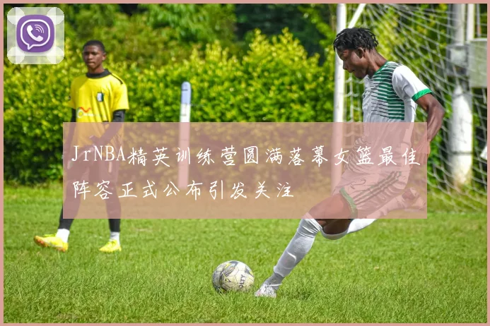 JrNBA精英训练营圆满落幕女篮最佳阵容正式公布引发关注