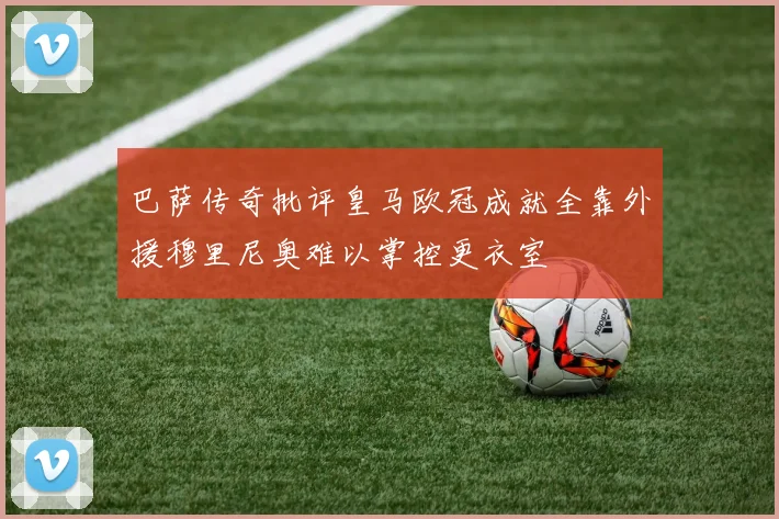 巴萨传奇批评皇马欧冠成就全靠外援穆里尼奥难以掌控更衣室