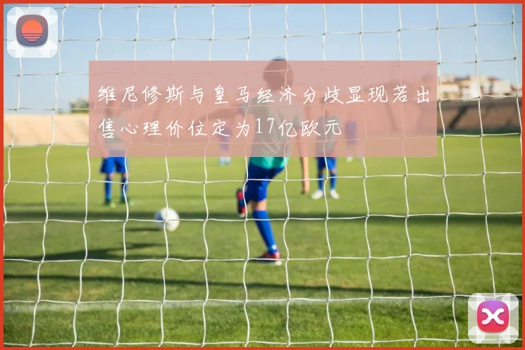 维尼修斯与皇马经济分歧显现若出售心理价位定为17亿欧元