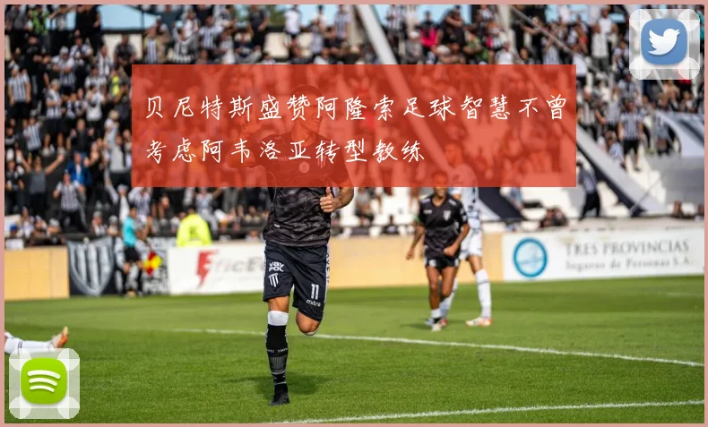贝尼特斯盛赞阿隆索足球智慧不曾考虑阿韦洛亚转型教练