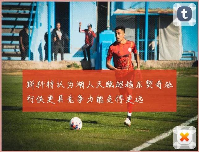 斯科特认为湖人天赋超越东契奇独行侠更具竞争力能走得更远