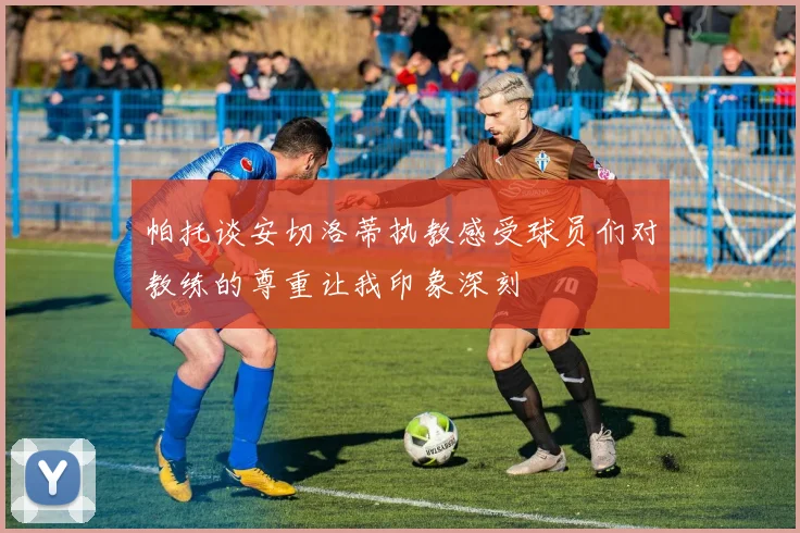 帕托谈安切洛蒂执教感受球员们对教练的尊重让我印象深刻