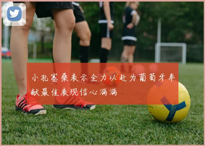 小孔塞桑表示全力以赴为葡萄牙奉献最佳表现信心满满