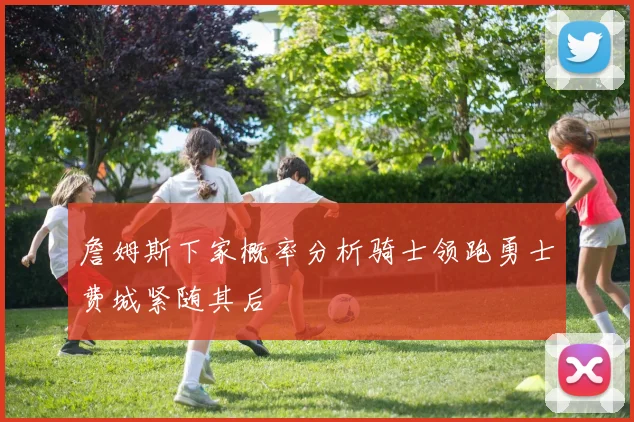 詹姆斯下家概率分析骑士领跑勇士费城紧随其后