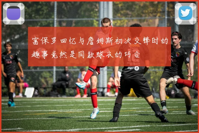 富保罗回忆与詹姆斯初次交锋时的趣事竟然是同款球衣的巧合