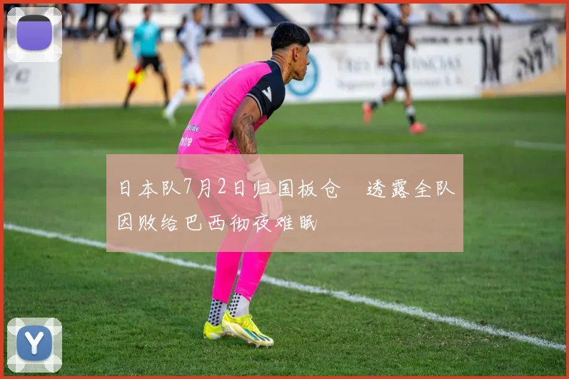 日本队7月2日归国板仓滉透露全队因败给巴西彻夜难眠
