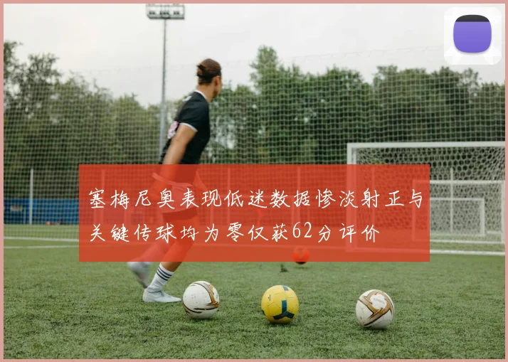 塞梅尼奥表现低迷数据惨淡射正与关键传球均为零仅获62分评价