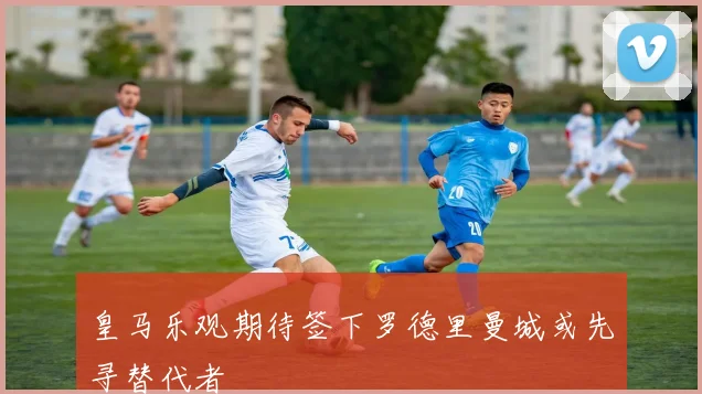 皇马乐观期待签下罗德里曼城或先寻替代者