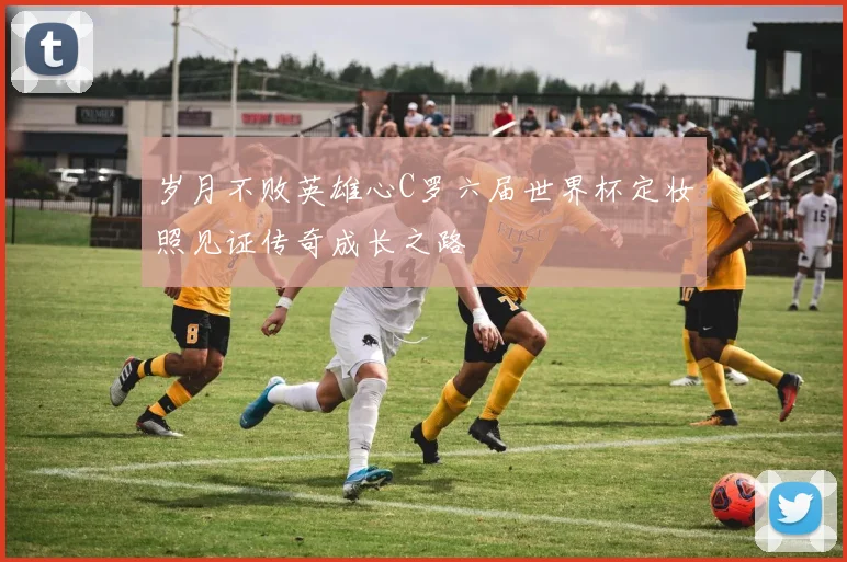 岁月不败英雄心C罗六届世界杯定妆照见证传奇成长之路