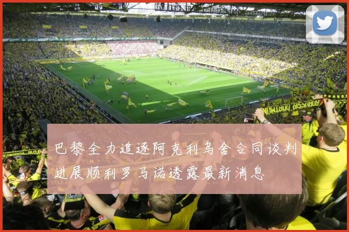 巴黎全力追逐阿克利乌舍合同谈判进展顺利罗马诺透露最新消息