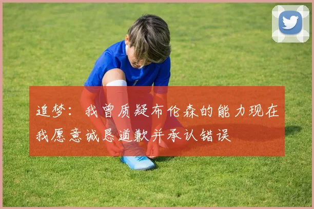 追梦：我曾质疑布伦森的能力现在我愿意诚恳道歉并承认错误