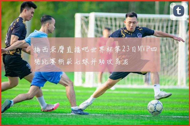 梅西荣膺直播吧世界杯第23日MVP四场比赛斩获七球并助攻乌龙