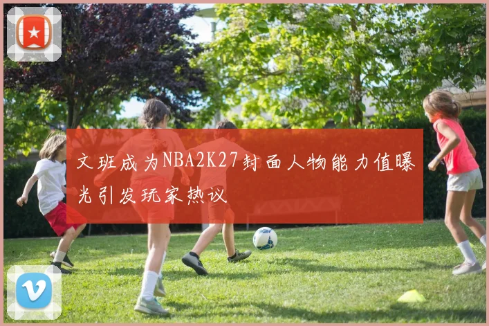 文班成为NBA2K27封面人物能力值曝光引发玩家热议